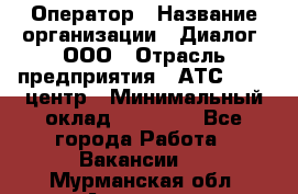 Оператор › Название организации ­ Диалог, ООО › Отрасль предприятия ­ АТС, call-центр › Минимальный оклад ­ 28 000 - Все города Работа » Вакансии   . Мурманская обл.,Апатиты г.